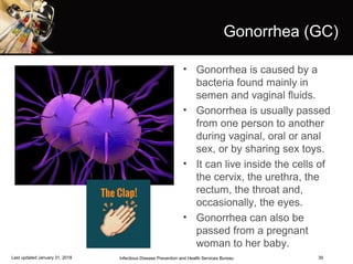 39
Gonorrhea (GC)
• Gonorrhea is caused by a
bacteria found mainly in
semen and vaginal fluids.
• Gonorrhea is usually passed
from one person to another
during vaginal, oral or anal
sex, or by sharing sex toys.
• It can live inside the cells of
the cervix, the urethra, the
rectum, the throat and,
occasionally, the eyes.
• Gonorrhea can also be
passed from a pregnant
woman to her baby.
Infectious Disease Prevention and Health Services BureauLast updated January 31, 2018
 