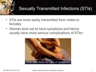 4
• STIs are more easily transmitted from males to
females
• Women tend not to have symptoms and hence
usually have more serious complications of STIs+
Infectious Disease Prevention and Health Services BureauLast updated January 31, 2018
Sexually Transmitted Infections (STIs)
 