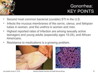 44
Gonorrhea:
KEY POINTS
• Second most common bacterial (curable) STI in the U.S.
• Infects the mucous membranes of the cervix, uterus, and fallopian
tubes in women, and the urethra in women and men.
• Highest reported rates of infection are among sexually active
teenagers and young adults (especially ages 15-24), and African
Americans.
• Resistance to medications is a growing problem.
Infectious Disease Prevention and Health Services BureauLast updated January 31, 2018
 