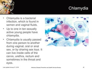 45
Chlamydia
• Chlamydia is a bacterial
infection, which is found in
semen and vaginal fluids.
• Up to one in ten sexually
active young people have
chlamydia.
• Chlamydia is usually passed
from one person to another
during vaginal, oral or anal
sex, or by sharing sex toys. It
can live inside cells of the
cervix, urethra, rectum and
sometimes in the throat and
eyes.
Infectious Disease Prevention and Health Services BureauLast updated January 31, 2018
 