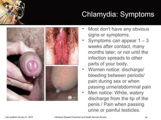 46
Chlamydia: Symptoms
• Most don't have any obvious
signs or symptoms.
• Symptoms can appear 1 – 3
weeks after contact, many
months later, or not until the
infection spreads to other
parts of your body.
• Women notice: discharge/
bleeding between periods/
pain during sex or when
passing urine/abdominal pain
• Men notice: White, watery
discharge from the tip of the
penis / Pain when passing
urine or painful testicles.
Infectious Disease Prevention and Health Services BureauLast updated January 31, 2018
 