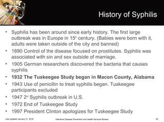 52
History of Syphilis
• Syphilis has been around since early history. The first large
outbreak was in Europe in 15th
century. (Babies were born with it,
adults were taken outside of the city and banned)
• 1890 Control of the disease focused on prostitutes. Syphilis was
associated with sin and sex outside of marriage.
• 1905 German researchers discovered the bacteria that causes
syphilis
• 1932 The Tuskeegee Study began in Macon County, Alabama
• 1943 Use of penicillin to treat syphilis began. Tuskeegee
participants excluded
• 1947 2nd
Syphilis outbreak in U.S.
• 1972 End of Tuskeegee Study
• 1997 President Clinton apologizes for Tuskeegee Study
Infectious Disease Prevention and Health Services BureauLast updated January 31, 2018
 