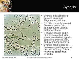 53
Syphilis
• Syphilis is caused by a
bacteria known as
Treponema pallidum.
• Syphilis is usually passed
from one person to
another during vaginal,
oral or anal sex.
• It can be passed on by
direct skin contact with
someone who has syphilis
sores or a syphilis rash,
and by sharing sex toys.
• Syphilis can be passed
from a pregnant woman to
her unborn baby. This is
known as congenital
syphilis
Infectious Disease Prevention and Health Services BureauLast updated January 31, 2018
 
