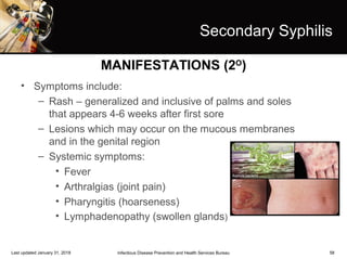 58
Secondary Syphilis
• Symptoms include:
– Rash – generalized and inclusive of palms and soles
that appears 4-6 weeks after first sore
– Lesions which may occur on the mucous membranes
and in the genital region
– Systemic symptoms:
• Fever
• Arthralgias (joint pain)
• Pharyngitis (hoarseness)
• Lymphadenopathy (swollen glands)
Infectious Disease Prevention and Health Services BureauLast updated January 31, 2018
MANIFESTATIONS (2O
)
 