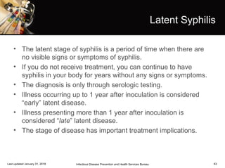 63
Latent Syphilis
• The latent stage of syphilis is a period of time when there are
no visible signs or symptoms of syphilis.
• If you do not receive treatment, you can continue to have
syphilis in your body for years without any signs or symptoms.
• The diagnosis is only through serologic testing.
• Illness occurring up to 1 year after inoculation is considered
“early” latent disease.
• Illness presenting more than 1 year after inoculation is
considered “late” latent disease.
• The stage of disease has important treatment implications.
Infectious Disease Prevention and Health Services BureauLast updated January 31, 2018
 