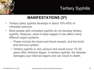 64
Tertiary Syphilis
• Tertiary (late) syphilis develops in about 10%-40% of
untreated persons.
• Most people with untreated syphilis do not develop tertiary
syphilis. However, when it does happen it can affect many
different organ systems.
– These include the heart and blood vessels, and the brain
and nervous system.
– Tertiary syphilis is very serious and would occur 10–30
years after infection began. In tertiary syphilis, the disease
damages your internal organs and can result in death.
Infectious Disease Prevention and Health Services BureauLast updated January 31, 2018
MANIFESTATIONS (3O
)
 