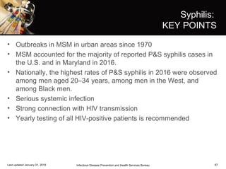 67
Syphilis:
KEY POINTS
• Outbreaks in MSM in urban areas since 1970
• MSM accounted for the majority of reported P&S syphilis cases in
the U.S. and in Maryland in 2016.
• Nationally, the highest rates of P&S syphilis in 2016 were observed
among men aged 20–34 years, among men in the West, and
among Black men.
• Serious systemic infection
• Strong connection with HIV transmission
• Yearly testing of all HIV-positive patients is recommended
Infectious Disease Prevention and Health Services BureauLast updated January 31, 2018
 