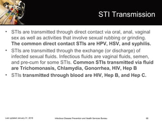 68
STI Transmission
• STIs are transmitted through direct contact via oral, anal, vaginal
sex as well as activities that involve sexual rubbing or grinding.
The common direct contact STIs are HPV, HSV, and syphilis.
• STIs are transmitted through the exchange (or discharge) of
infected sexual fluids. Infectious fluids are vaginal fluids, semen,
and pre-cum for some STIs. Common STIs transmitted via fluid
are Trichomonasis, Chlamydia, Gonorrhea, HIV, Hep B
• STIs transmitted through blood are HIV, Hep B, and Hep C.
Infectious Disease Prevention and Health Services BureauLast updated January 31, 2018
 