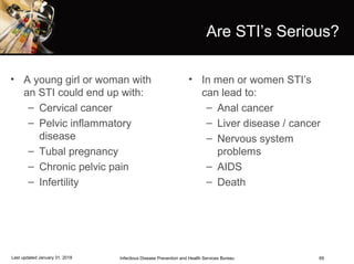 69
Are STI’s Serious?
• A young girl or woman with
an STI could end up with:
– Cervical cancer
– Pelvic inflammatory
disease
– Tubal pregnancy
– Chronic pelvic pain
– Infertility
• In men or women STI’s
can lead to:
– Anal cancer
– Liver disease / cancer
– Nervous system
problems
– AIDS
– Death
Infectious Disease Prevention and Health Services BureauLast updated January 31, 2018
 