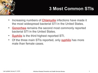 7
3 Most Common STIs
• Increasing numbers of Chlamydia infections have made it
the most widespread bacterial STI in the United States.
• Gonorrhea remains the second most commonly reported
bacterial STI in the United States.
• Syphilis is the third highest reported STI.
• Of the three main STIs reported, only syphilis has more
male than female cases.
Infectious Disease Prevention and Health Services BureauLast updated January 31, 2018
 