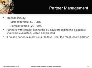70
Partner Management
• Transmissibility:
– Male to female: 50 - 90%
– Female to male: 20 - 80%
• Partners with contact during the 60 days preceding the diagnosis
should be evaluated, tested and treated
• If no sex partners in previous 60 days, treat the most recent partner
Infectious Disease Prevention and Health Services BureauLast updated January 31, 2018
 