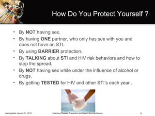 72
How Do You Protect Yourself ?
• By NOT having sex.
• By having ONE partner, who only has sex with you and
does not have an STI.
• By using BARRIER protection.
• By TALKING about STI and HIV risk behaviors and how to
stop the spread.
• By NOT having sex while under the influence of alcohol or
drugs.
• By getting TESTED for HIV and other STI’s each year .
Infectious Disease Prevention and Health Services BureauLast updated January 31, 2018
 