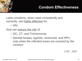 73
Condom EffectivenessCondom Effectiveness
Latex condoms, when used consistently and
correctly, are highly effective for:
– HIV
And can reduce the risk of:
– GC, CT, and Trichomonas
– Genital herpes, syphilis, chancroid, and HPV,
only when the infected areas are covered by the
condom
CDC, 2002
Infectious Disease Prevention and Health Services BureauLast updated January 31, 2018
 