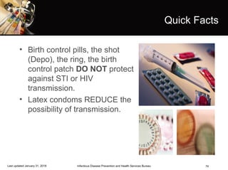 74
Quick Facts
• Birth control pills, the shot
(Depo), the ring, the birth
control patch DO NOT protect
against STI or HIV
transmission.
• Latex condoms REDUCE the
possibility of transmission.
Infectious Disease Prevention and Health Services BureauLast updated January 31, 2018
 