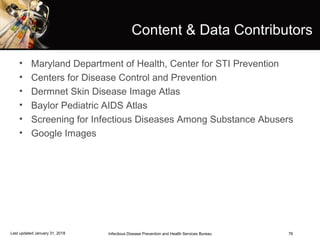 76
Content & Data Contributors
• Maryland Department of Health, Center for STI Prevention
• Centers for Disease Control and Prevention
• Dermnet Skin Disease Image Atlas
• Baylor Pediatric AIDS Atlas
• Screening for Infectious Diseases Among Substance Abusers
• Google Images
Infectious Disease Prevention and Health Services BureauLast updated January 31, 2018
 