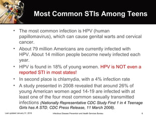 8
Most Common STIs Among TeensMost Common STIs Among Teens
• The most common infection is HPV (human
papillomavirus), which can cause genital warts and cervical
cancer.
• About 79 million Americans are currently infected with
HPV. About 14 million people become newly infected each
year.
• HPV is found in 18% of young women. HPV is NOT even a
reported STI in most states!
• In second place is chlamydia, with a 4% infection rate
• A study presented in 2008 revealed that around 26% of
young American women aged 14-19 are infected with at
least one of the four most common sexually transmitted
infections (Nationally Representative CDC Study Find 1 in 4 Teenage
Girls has A STD, CDC Press Release, 11 March 2008).
Infectious Disease Prevention and Health Services BureauLast updated January 31, 2018
 