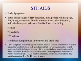 STI: AIDS

    Early Symptoms

    In the initial stages of HIV infection, most people will have very
    few, if any, symptoms. Within a month or two after infection,
    individuals may experience a flu-like illness, including:
    * Fever
    * Headache
    * Tiredness
    * Enlarged lymph nodes in the neck and groin area

    These symptoms usually disappear within a week to a month and are often mistaken
    for another viral infection, such as influenza (flu). However, during this period
    people are highly infectious because HIV is present in large quantities in genital
    fluids and blood. Some people infected with HIV may experience more severe
    symptoms initially or a longer duration of clinical symptoms, while others may
    remain symptom-free for 10 years or more.
 