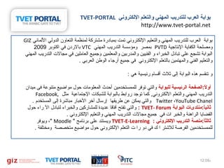 ‫بوابة اكلعرب كللتدريب اكلمهني واكلتعلم الكلكتروني ‪TVET-PORTAL‬‬
‫‪http://www.tvet-portal.net‬‬
‫بوابة املعرب مللتدريب املمهني واملتعليم الملكتروني تمت بمبادرة مشتركة ملمنظمة املتعاون املدوملي الملماني ‪GIZ‬‬
‫ومصلحة املكفاية النتاجية ‪ PVTD‬بمصر ومؤسسة املتدريب املمهني ‪ VTC‬بالردن في اكتوبر %9002‬
‫املبوابة تشجع على تبادل املخبراء و املفنيين واملمدربين واملمعلمين وجميع املعاملين في مجال ت املتدريب املمهني‬
‫واملتعليم املفني واملمهتمين باملتعلم الملكتروني في جميع أرجاء املوطن املعربي .‬
‫و تنقسم هذه املبوابة إملى ثل ث أقسام رئيسية هي :‬
‫أواللا:الصفحة الرئيسية للبوابة واملتي توفر مللممستخدمين أحد ث املمعلوما ت حول مواضيع متنوعة فى ميدان‬
‫ا:ً‬
‫املتدريب املمهني واملتعلم الملكتروني, كما توجد روابط باملبوابة مللشبكا ت الجتماعية مثل ,‪Facebook‬‬
‫‪ Twitter ،YouTube Chanel‬واملتي يمكن عن طريقها إرسال آبخر البخبار مباشرة إملى املمستخدم .‬
‫ثانيالا:منتدىات البوابة ‪ TVET- Forum‬لا: واملتي تفتح آفاقا عديدة مللمشاركين واملخبراء ملتبادل ال راء حول‬
‫ا:ً‬
‫املقضايا املراهنة واملخبر ا ت في جميع مجال ت املتدريب املمهني واملتعليم الملكتروني .‬
‫ثالثالا:منصة التدريب اللكتروني لا: ‪ TVET-E-Learning‬ويستند على برنامج  ‪ ، Moodle‬ويوفر‬
‫ا:ً‬
‫مللممستخدمين املفرصة مللشتر ا ك في دو را  ت املتعلم الملكتروني حول مواضيع متخصصة ومختلفة .‬

‫م%90:21‬

‫31‬

 