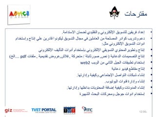 ‫مقترحات‬
‫•‬
‫•‬
‫‪‬‬
‫‪‬‬
‫‪‬‬
‫‪‬‬
‫‪‬‬
‫‪‬‬
‫‪‬‬
‫‪‬‬

‫إعداد فريقين للتسويق اللكتروني والتقليدي لضمان التستدامة.‬
‫دعم وتدريب كوادر المصلحة من العاملين في مجال التسويق ليكونوا قادرين علي إنتاج وإتستخدام‬
‫ادوات التسويق اللكتروني مثل:‬
‫إنتاج وتطويرالمحتوي التسويقي اللكتروني بإتستخدام أدوات التأليف اللكتروني‬
‫إنتاج التصميمات الدعائية ) نص, صورثابتة / متحركة , فل,ش,عروض تقديمية , ملفات ‪.... pdf‬الخ(‬
‫إتستخدام تطبيقات الجيل الثاني من الويب 2‪web‬‬
‫إنتاج مقاطع فيديو دعائية‬
‫إنشاء شبكات التواصل التجتماعي وكيفية وإدارتها.‬
‫إنشاء وإدارة قنوات اليوتيوب.‬
‫إنشاء المدونات وكيفية إضافة المحتويات بداخلها وإدارتها.‬
‫إتستخدام ادوات تجوتجل ومحركات البحث الشهيرة‬

‫م%90:21‬

‫51‬

 