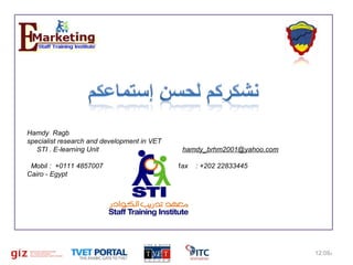 Hamdy Ragb
specialist research and development in VET
STI . E-learning Unit
Mobil : +0111 4857007
Cairo - Egypt

16

hamdy_brhm2001@yahoo.com
fax

: +202 22833445

12:09%‫م‬

 