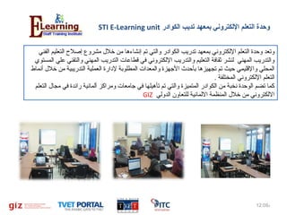 ‫وحدة التعلم اللكتروني بمعهد تديب الكوادر ‪STI E-Learning unit‬‬
‫وتعد وحدة التعلم اللكتروني بمعهد تدريب الكوادر والتي تم إنشاءها من خل ل مشروع إصل ح التعليم الفني‬
‫والتدريب المهني لنشر ثقافة التعليم والتدريب اللكتروني في قطاعات التدريب المهني والتقني علي المستوي‬
‫المحلي والقليمي حيث تم تجهيزها بأحدث الهجهزة والمعدات المطلوبة لدارة العملية التدريبية من خل ل أنماط‬
‫التعلم اللكتروني المختلفة .‬
‫كما تضم الوحدة نخبة من الكوادر المتميزة والتي تم تأهيلها في هجامعات ومراكز ألمانية رائدة في مجا ل التعلم‬
‫اللكتروني من خل ل المنظمة اللمانية للتعاون الدولي ‪GIZ‬‬

‫م‪12:09ǅ‬‬

‫2‬

 