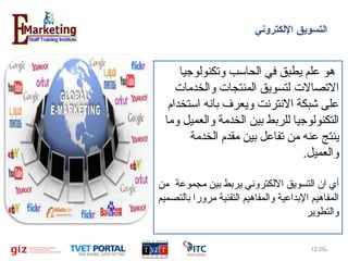 ‫اكلتسويق الكلكتروني‬

‫ هو علم يطبق في الحاسب وتكنولوجيا‬
‫التصال ت لتسويق المنتجا ت والخدما ت‬
‫على شبكة النترنت ويعرف بانه استخدام ‬
‫التكنولوجيا للربط بين الخدمة والعميل وما‬
‫ينتج عنه من تفاعل بين مقدم الخدمة‬
‫والعميل.‬
‫أي ان التسويق اللكتروني يربط بين مجموعة  من‬
‫المفاهيم البداعية والمفاهيم التقنية مرورا بالتصميم‬
‫والتطوير‬
‫م%90:21‬

‫5‬

 