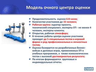 Модель очного центра оценки
Продолжительность оценки 6-8 часов;
Количество участников до 15 человек;
Рабочая группа: куратор проекта,
технический специалист, эксперты STI - не менее 4
человек, эксперты клиента;
Открытая, рабочая атмосфера;
В течение работы центра оценки участники
проходят до 5 специальных тестов в игровой
форме и ряд профессиональных и личностных
тестов;
Оценка базируется на разработанных бизнескейсах и деловых играх, применяемых STI в
учебных программах, а также психологических
тестах с высокой достоверностью результата;
По итогам формируются групповые и
индивидуальные отчеты.

 