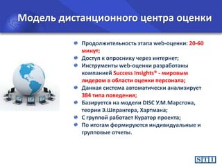 Модель дистанционного центра оценки
Продолжительность этапа web-оценки: 20-60
минут;
Доступ к опроснику через интернет;
Инструменты web-оценки разработаны
компанией Success Insights® - мировым
лидером в области оценки персонала;
Данная система автоматически анализирует
384 типа поведения;
Базируется на модели DISC У.М.Марстона,
теории Э.Шпрангера, Хартмана;
С группой работает Куратор проекта;
По итогам формируются индивидуальные и
групповые отчеты.

 