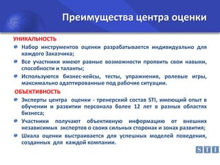 Преимущества центра оценки
УНИКАЛЬНОСТЬ
Набор инструментов оценки разрабатывается индивидуально для
каждого Заказчика;
Все участники имеют равные возможности проявить свои навыки,
способности и таланты;
Используются бизнес-кейсы, тесты, упражнения, ролевые игры,
максимально адаптированные под рабочие ситуации.
ОБЪЕКТИВНОСТЬ
Эксперты центра оценки - тренерский состав STI, имеющий опыт в
обучении и развитии персонала более 12 лет в разных областях
бизнеса;
Участники получают объективную информацию от внешних
независимых экспертов о своих сильных сторонах и зонах развития;
Шкала оценки выстраивается для успешных моделей поведения,
созданных для каждой компании.

 