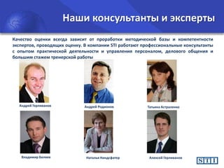 Наши консультанты и эксперты
Качество оценки всегда зависит от проработки методической базы и компетентности
экспертов, проводящих оценку. В компании STI работают профессиональные консультанты
с опытом практической деятельности и управления персоналом, делового общения и
большим стажем тренерской работы

Андрей Герливанов

Владимир Беляев

Андрей Родионов

Наталья Киндсфатер

Татьяна Астраленко

Алексей Герливанов

 