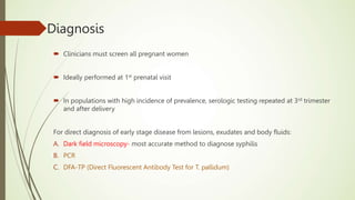 Diagnosis
 Clinicians must screen all pregnant women
 Ideally performed at 1st prenatal visit
 In populations with high incidence of prevalence, serologic testing repeated at 3rd trimester
and after delivery
For direct diagnosis of early stage disease from lesions, exudates and body fluids:
A. Dark field microscopy- most accurate method to diagnose syphilis
B. PCR
C. DFA-TP (Direct Fluorescent Antibody Test for T. pallidum)
 