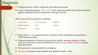 Diagnosis
 Serologic testing- used for diagnostic and screening purposes
 A. Non-treponemal testing- VDRL or RPR which measures patient’s IgG & IgM antibodies
against cardiolipin which is released from damage host cell
Other acute events that produce cardiolipin:
- Vaccination - IV drug abuse - leprosy
- Febrile illness - SLE - cancer
- Pregnancy - aging
 When there is + non treponemal tests, findings are then quantified and expressed as
TITERS (disease activity)
 Following treatment for primary and secondary syphilis, serologic testing at 3-6mos
confirms 4-fold drop in VDRL and RPR titers (treatment failure and reinfection may lack
expected decline
 The same test is recommended for surveillance
 Serofast- successfully treated patients that exhibit low-level + titers
 