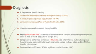 Diagnosis
 B. Treponemal Specific Testing:
A. Flourescent treponemal-antibody absorption tests (FTA-ABS)
B. T. pallidum passive particle agglutination (TP-PA)
C. Various immunoassays (Assc of Public Health labs, 2015)
 these tests generally remain + throughout life
 Rapid point-of-care (POC) screening of blood or serum samples is now being developed to
those in hard to reach populations (Singh, 2015)
 Sonography is performed for fetuses >20 weeks AOG when there is maternal diagnosis
(hepatomegaly, placental thickening, hydramnios, ascites, hydrops fetalis and inc MCA on
doppler velocimetry)
 Treatment before 20 weeks AOG is highly successful (Nathan, 1997)
 