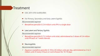 Treatment
 CDC 2015 STD GUIDELINES
 For Primary, Secondary and Early Latent Syphilis
Recommended regimen
 Benzathine penicillin G 2.4 million units IM in a single dose
 Late Latent and Tertiary Syphilis
Recommended regimen
 Benzathine penicillin G 7.2 million units total, administered as 3 doses of 2.4 million
units IM each at 1 week intervals
 Neurosyphilis
Recommended regimen
 Aqueous crystalline penicillin G 18 to 24 million units per day, administered as 3 to 4
million units IV every 4 hours or cont infusion for 10-14 days
 