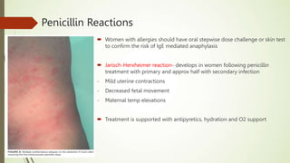 Penicillin Reactions
 Women with allergies should have oral stepwise dose challenge or skin test
to confirm the risk of IgE mediated anaphylaxis
 Jarisch-Herxheimer reaction- develops in women following penicillin
treatment with primary and approx half with secondary infection
- Mild uterine contractions
- Decreased fetal movement
- Maternal temp elevations
 Treatment is supported with antipyretics, hydration and O2 support
 