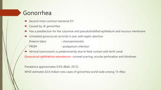 Gonorrhea
 Second most common bacterial STI
 Caused by N. gonorrhea
 Has a predilection for the columnar and pseudostratified epithelium and mucous membrane
 Untreated gonococcal cervicitis is assc with septic abortion
- Preterm labor - chorioamnionitis
- PROM - postpartum infection
 Vertical transmission is predominantly due to fetal contact with birth canal
Gonococcal ophthalmia neonatorum- corneal scarring, occular perforation and blindness
Prevalence approximates 0.6% (Blatt, 2012)
WHO estimates 62.6 million new cases of gonorrhea world wide among 15-49yo
 