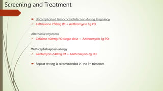  Uncomplicated Gonococcal Infection during Pregnancy
 Ceftriaxone 250mg IM + Azithromycin 1g PO
Alternative regimens
 Cefixime 400mg PO single dose + Azithromycin 1g PO
With cephalosporin allergy
 Gentamycin 240mg IM + Azithromycin 2g PO
 Repeat testing is recommended in the 3rd trimester
Screening and Treatment
 