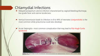  Delayed postpartum uterine infection characterized by vaginal bleeding/discharge,
low grade fever and uterine tenderness
 Vertical transmission leads to infection in 8 to 44% of neonates (conjunctivitis is the
most common while pneumonia could also develop)
 Acute Salpingitis- most common complication that may lead to Fitz-Hugh Curtis
Syndrome
Chlamydial Infections
 