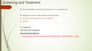  Recommended screening for all women at 1st prenatal visit
 Diagnosis can be made predominantly through:
A. Nucleic Acid Amplification tests (NAATs)
B. Culture
 Treatment:
CDC 2015 STD Guidelines
Recommended regimens
 Azithromycin 1g PO in single dose OR Doxycycline 100mg PO BID x 7days
Screening and Treatment
 