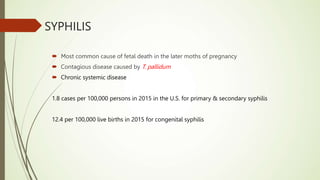 SYPHILIS
 Most common cause of fetal death in the later moths of pregnancy
 Contagious disease caused by T. pallidum
 Chronic systemic disease
1.8 cases per 100,000 persons in 2015 in the U.S. for primary & secondary syphilis
12.4 per 100,000 live births in 2015 for congenital syphilis
 