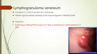Lymphogranuloma venereum
 Caused by L1, L2 & L3 serovars of C. trachomati
 Matted inguinal adenitis develops at the inguinal ligament “GROOVE SIGN”
 Treatment:
 Erythromycin 500mg PO 4x a day for 21 days or Azithromycin 1g PO weekly for 21
days
 