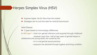 Herpes Simplex Virus (HSV)
 Imposes higher risk for fetus than the mother
 Strategies aim to curb the rates for vertical transmission
Adult Disease:
 2 types based on immunologic differences:
A. HSV type 1- most non-genital infections and acquired through childhood
- however more than half of new cases of genital herpes in
adolescents and young adults are caused by this
- inc in oral genital sexual prectices
- acquision has declined through hygiene and living condition
 