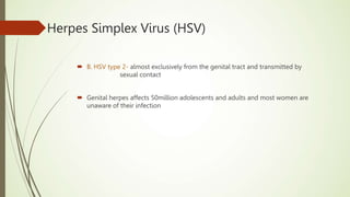  B. HSV type 2- almost exclusively from the genital tract and transmitted by
sexual contact
 Genital herpes affects 50million adolescents and adults and most women are
unaware of their infection
Herpes Simplex Virus (HSV)
 