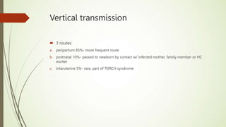 Vertical transmission
 3 routes:
a. peripartum 85%- more frequent route
b. postnatal 10%- passed to newborn by contact w/ infected mother, family member or HC
worker
c. intaruterine 5%- rare, part of TORCH syndrome
 