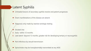 Latent Syphilis
 Untreated lesions of secondary syphilis resolve and patient progresses
 Overt manifestations of the disease are absent
 Diagnosis only made by reactive serologic testing
 Divided into
A. Early- within 12 months
B. Late latent- beyond 12 months, greater risk for developing tertiary or neurosyphilis
 Not infectious by sexual transmission
 Spirochotes may be transplacentally transmitted at any AOG
 