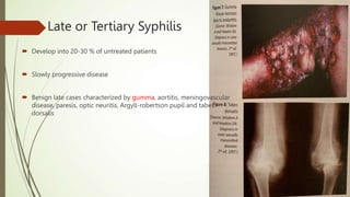Late or Tertiary Syphilis
 Develop into 20-30 % of untreated patients
 Slowly progressive disease
 Benign late cases characterized by gumma, aortitis, meningovascular
disease, paresis, optic neuritis, Argyll-robertson pupil and tabes
dorsalis
 
