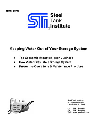 Price: $5.00




   Keeping Water Out of Your Storage System

      ♦    The Economic Impact on Your Business
      ♦    How Water Gets Into a Storage System
      ♦    Preventive Operations & Maintenance Practices




                                             Steel Tank Institute
                                             570 Oakwood Road
                                             Lake Zurich, IL 60047

                                             Ph:  (847) 438-8265
                                             Fax: (847) 438-8766
                                             Web: www.steeltank.com
 