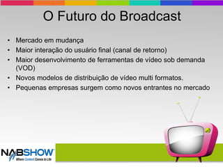 O Futuro do Broadcast
• Mercado em mudança
• Maior interação do usuário final (canal de retorno)
• Maior desenvolvimento de ferramentas de vídeo sob demanda
(VOD)
• Novos modelos de distribuição de vídeo multi formatos.
• Pequenas empresas surgem como novos entrantes no mercado
 
