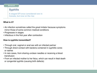 Bacterial


      Syphilis
      A staged STI once considered rare in
      Canada, but now on the rise


What is it?

• An infection sometimes called the great imitator because symptoms
  mirror those of some common medical conditions
• Progresses in stages
• Infectious in the first year after contraction

How is syphilis transmitted?

• Through oral, vaginal or anal sex with an infected partner
• Through direct contact with bacteria contained in syphilitic sores
  or rashes
• In rare cases, from sharing unclean needles or receiving a blood
  transfusion
• From an infected mother to her fetus, which can result in fetal death
  or congenital syphilis (causing birth defects)
 