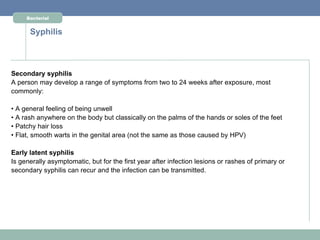 Bacterial


      Syphilis



Secondary syphilis
A person may develop a range of symptoms from two to 24 weeks after exposure, most
commonly:

• A general feeling of being unwell
• A rash anywhere on the body but classically on the palms of the hands or soles of the feet
• Patchy hair loss
• Flat, smooth warts in the genital area (not the same as those caused by HPV)

Early latent syphilis
Is generally asymptomatic, but for the first year after infection lesions or rashes of primary or
secondary syphilis can recur and the infection can be transmitted.
 